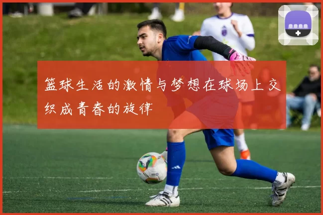 篮球生活的激情与梦想在球场上交织成青春的旋律