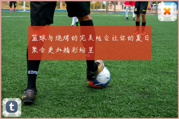 篮球与烧烤的完美结合让你的夏日聚会更加精彩纷呈